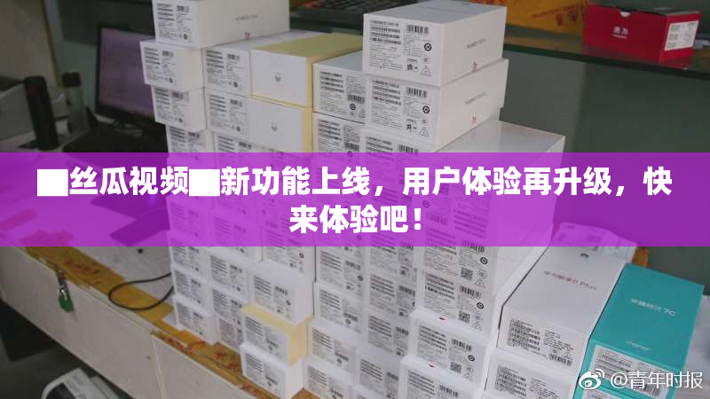 ▇丝瓜视频▇新功能上线，用户体验再升级，快来体验吧！