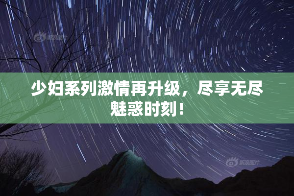 少妇系列激情再升级，尽享无尽魅惑时刻！