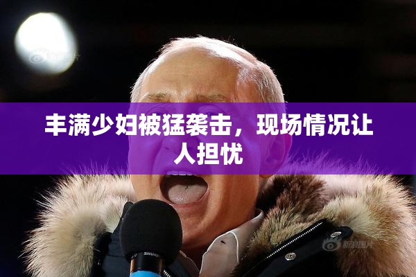 丰满少妇被猛袭击，现场情况让人担忧