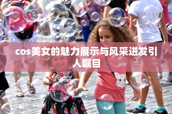 cos美女的魅力展示与风采迸发引人瞩目