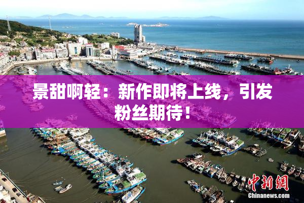 景甜啊轻：新作即将上线，引发粉丝期待！