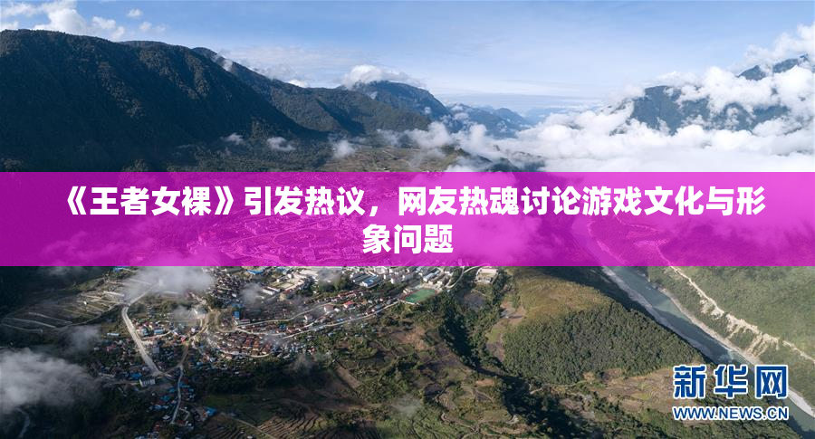 《王者女裸》引发热议，网友热魂讨论游戏文化与形象问题