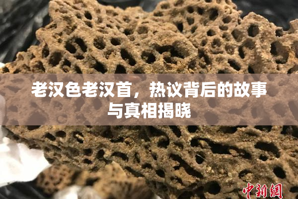 老汉色老汉首，热议背后的故事与真相揭晓