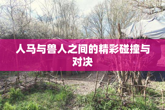 人马与兽人之间的精彩碰撞与对决