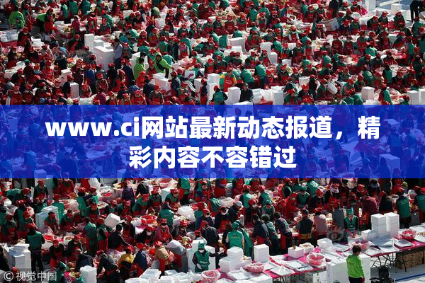 www.ci网站最新动态报道，精彩内容不容错过