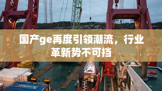 国产ge再度引领潮流，行业革新势不可挡
