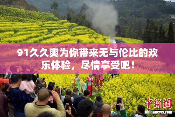 91久久爽为你带来无与伦比的欢乐体验，尽情享受吧！