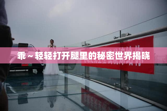 乖～轻轻打开腿里的秘密世界揭晓