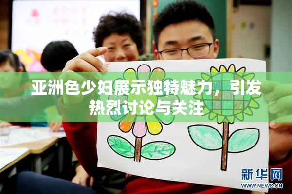 亚洲色少妇展示独特魅力，引发热烈讨论与关注