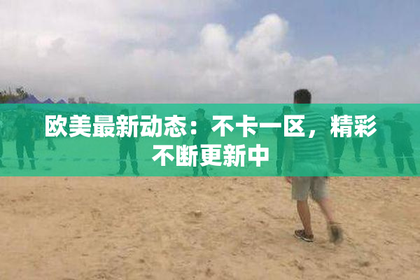 欧美最新动态：不卡一区，精彩不断更新中