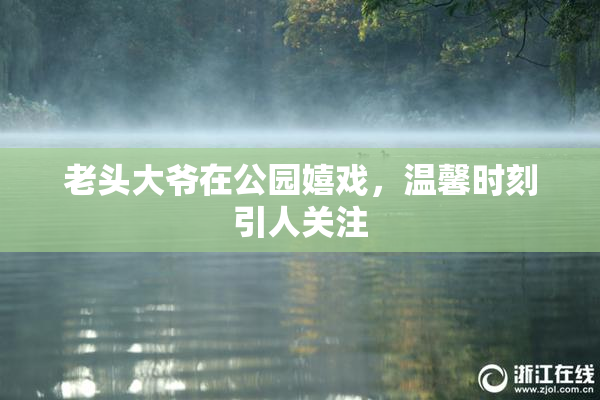 老头大爷在公园嬉戏，温馨时刻引人关注