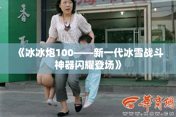 《冰冰炮100——新一代冰雪战斗神器闪耀登场》
