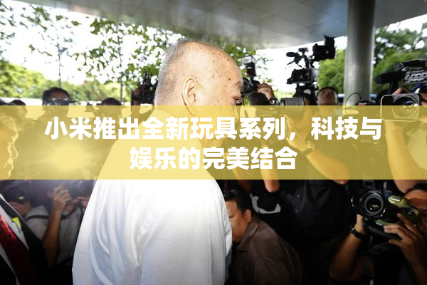 小米推出全新玩具系列，科技与娱乐的完美结合
