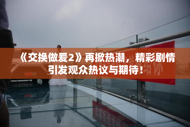 《交换做爰2》再掀热潮，精彩剧情引发观众热议与期待！