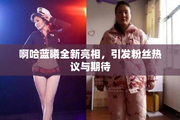 啊哈蓝曦全新亮相，引发粉丝热议与期待