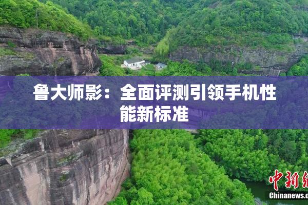鲁大师影：全面评测引领手机性能新标准