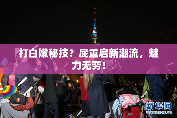 打白嫩秘技？屁重启新潮流，魅力无穷！