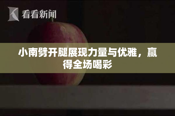 小南劈开腿展现力量与优雅，赢得全场喝彩