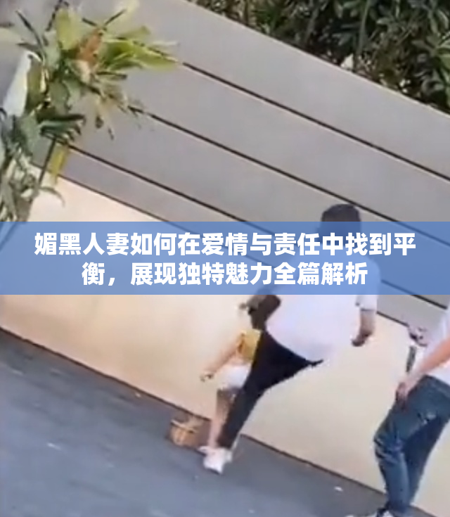 媚黑人妻如何在爱情与责任中找到平衡，展现独特魅力全篇解析