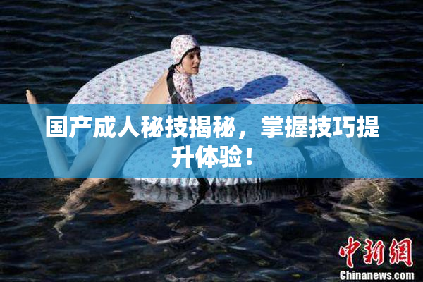 国产成人秘技揭秘，掌握技巧提升体验！