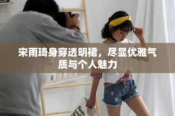 宋雨琦身穿透明裙，尽显优雅气质与个人魅力