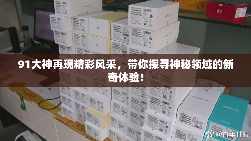 91大神再现精彩风采，带你探寻神秘领域的新奇体验！