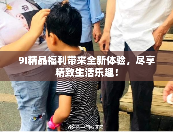 9I精品福利带来全新体验，尽享精致生活乐趣！