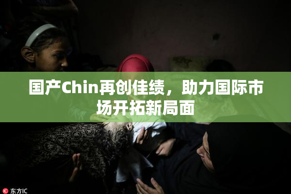 国产Chin再创佳绩，助力国际市场开拓新局面