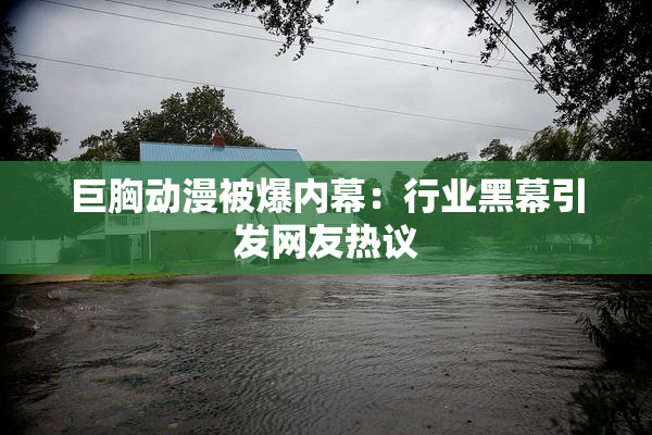 巨胸动漫被爆内幕：行业黑幕引发网友热议