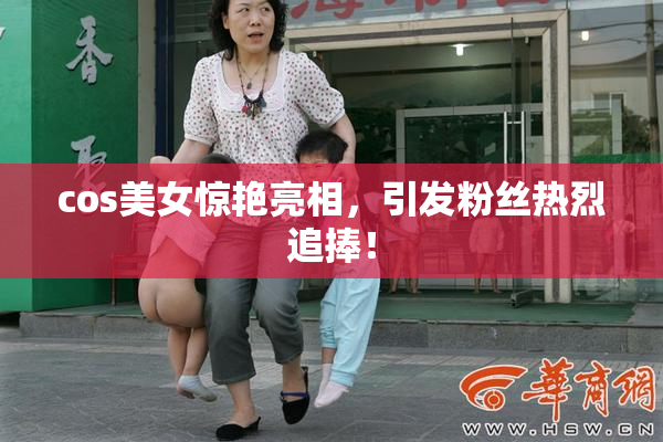 cos美女惊艳亮相，引发粉丝热烈追捧！