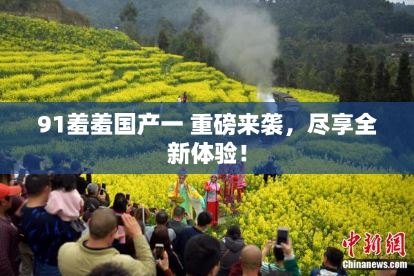 91羞羞国产一 重磅来袭，尽享全新体验！