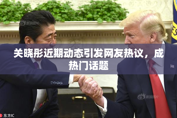 关晓彤近期动态引发网友热议，成热门话题