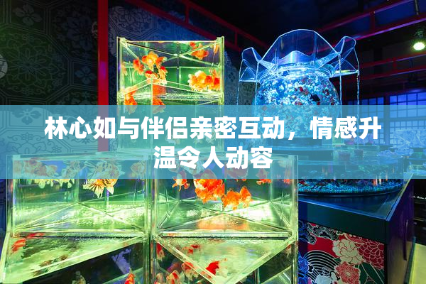林心如与伴侣亲密互动，情感升温令人动容
