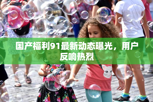 国产福利91最新动态曝光，用户反响热烈