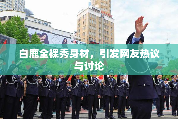 白鹿全裸秀身材，引发网友热议与讨论
