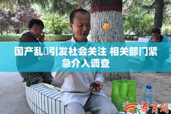 国产乱婬引发社会关注 相关部门紧急介入调查