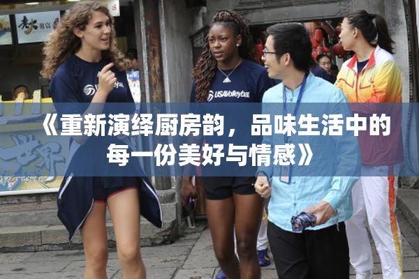 《重新演绎厨房韵，品味生活中的每一份美好与情感》