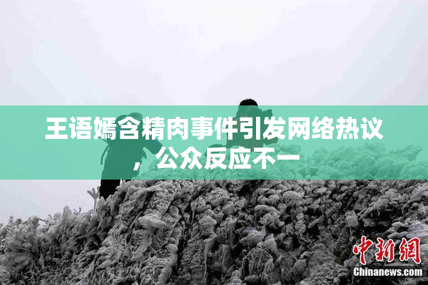 王语嫣含精肉事件引发网络热议，公众反应不一