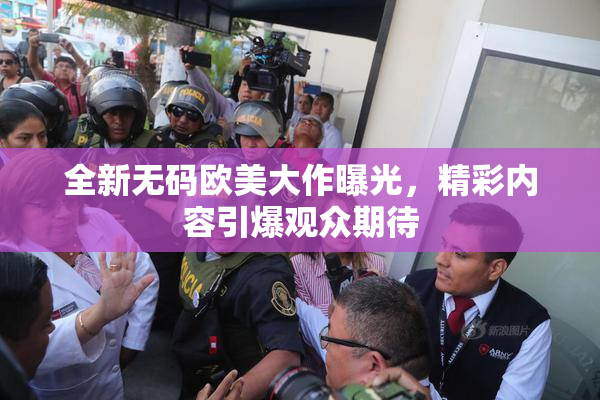 全新无码欧美大作曝光，精彩内容引爆观众期待