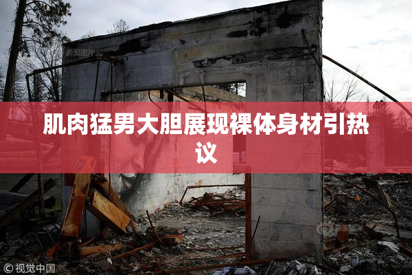 肌肉猛男大胆展现裸体身材引热议