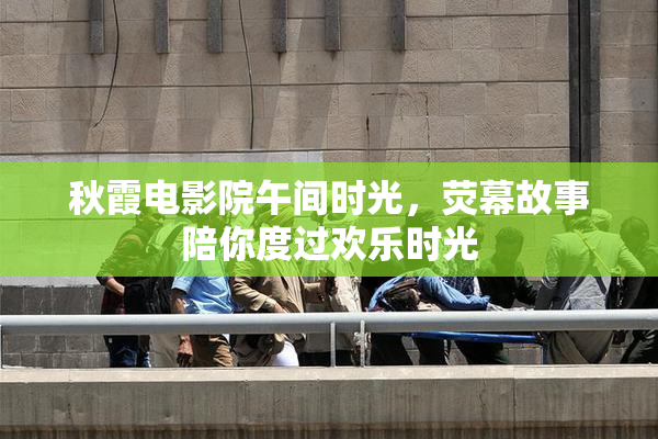 秋霞电影院午间时光，荧幕故事陪你度过欢乐时光