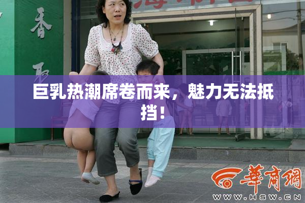 巨乳热潮席卷而来，魅力无法抵挡！