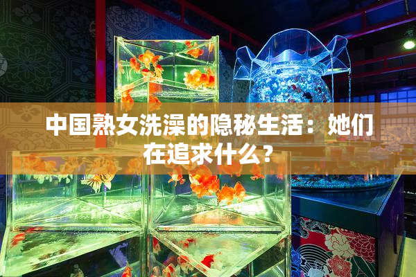中国熟女洗澡的隐秘生活：她们在追求什么？