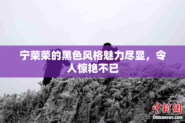 宁荣荣的黑色风格魅力尽显，令人惊艳不已