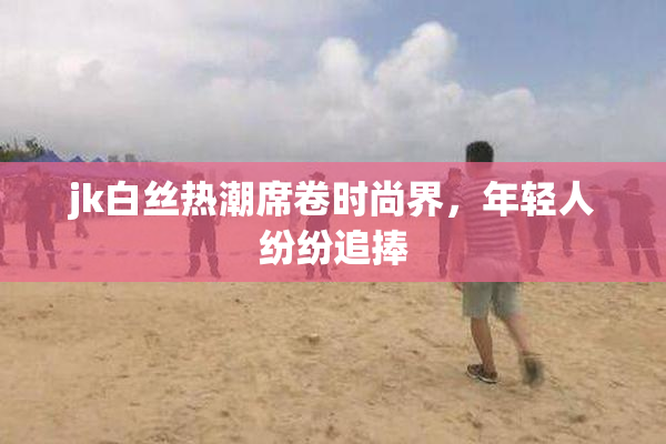 jk白丝热潮席卷时尚界，年轻人纷纷追捧