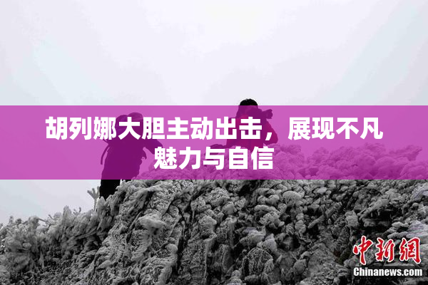 胡列娜大胆主动出击，展现不凡魅力与自信