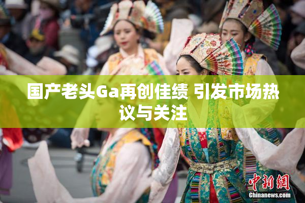 国产老头Ga再创佳绩 引发市场热议与关注