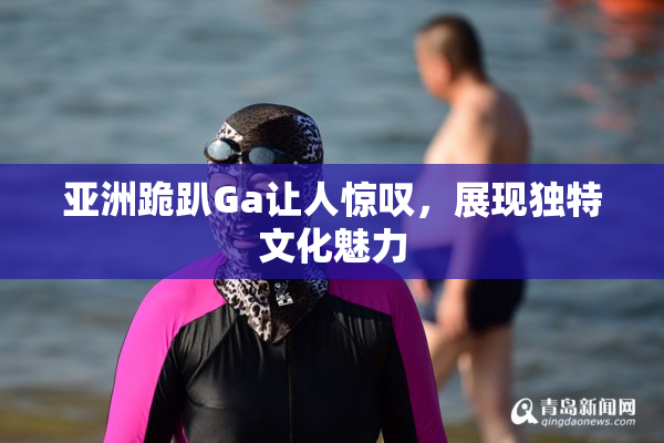 亚洲跪趴Ga让人惊叹，展现独特文化魅力
