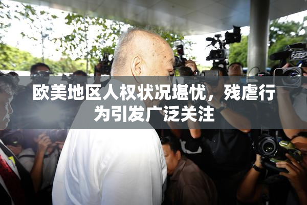 欧美地区人权状况堪忧，残虐行为引发广泛关注