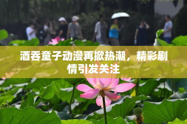 酒吞童子动漫再掀热潮，精彩剧情引发关注